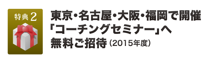 特典２：東京・名古屋・大阪・福岡で開催 　　　「コーチングセミナー」へ無料ご招待（2015年度）
